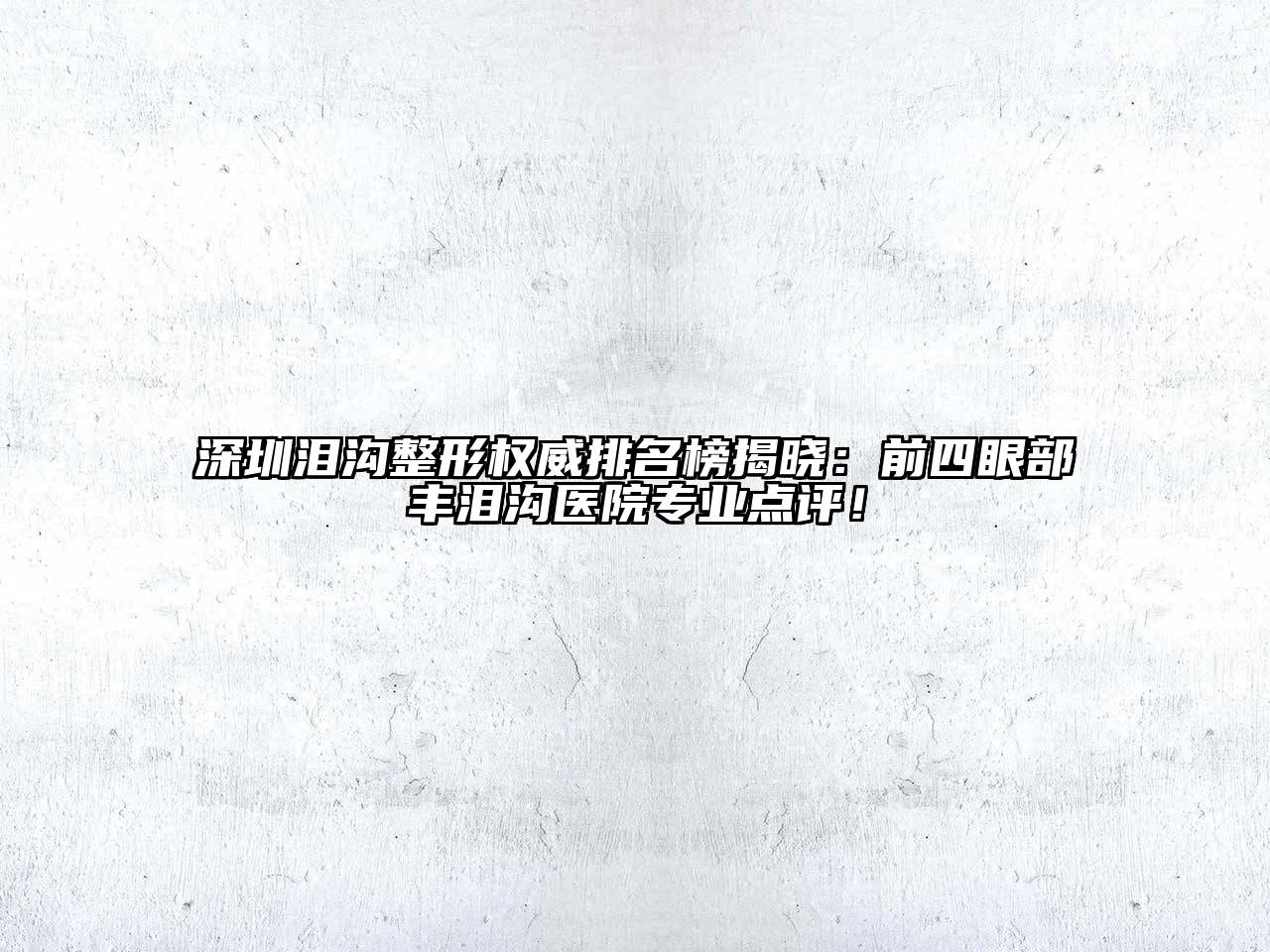 深圳泪沟整形权威排名榜揭晓：前四眼部丰泪沟医院专业点评！