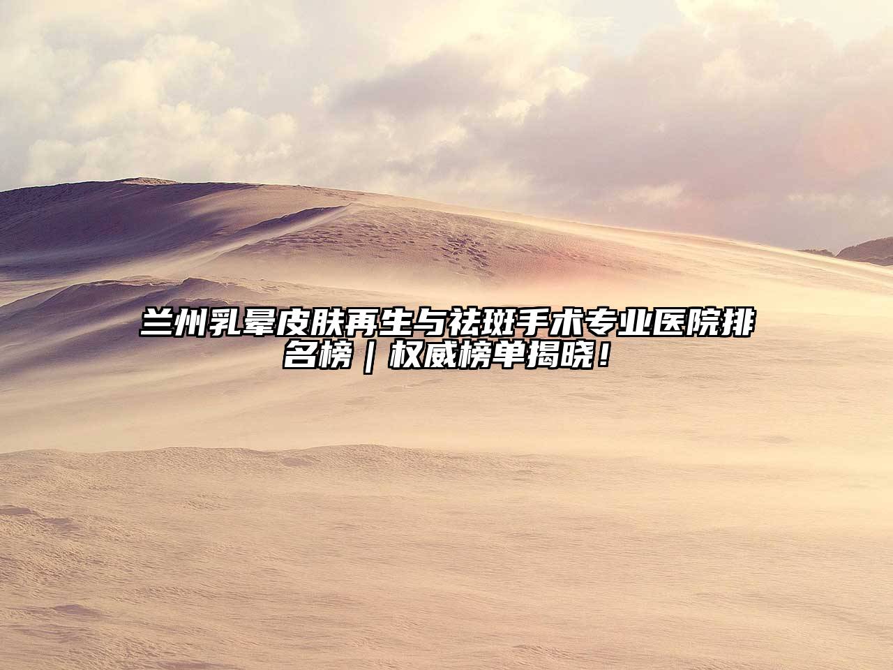 兰州乳晕皮肤再生与祛斑手术专业医院排名榜｜权威榜单揭晓！