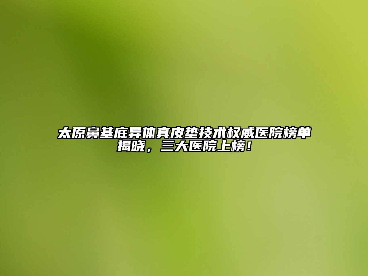 太原鼻基底异体真皮垫技术权威医院榜单揭晓，三大医院上榜！