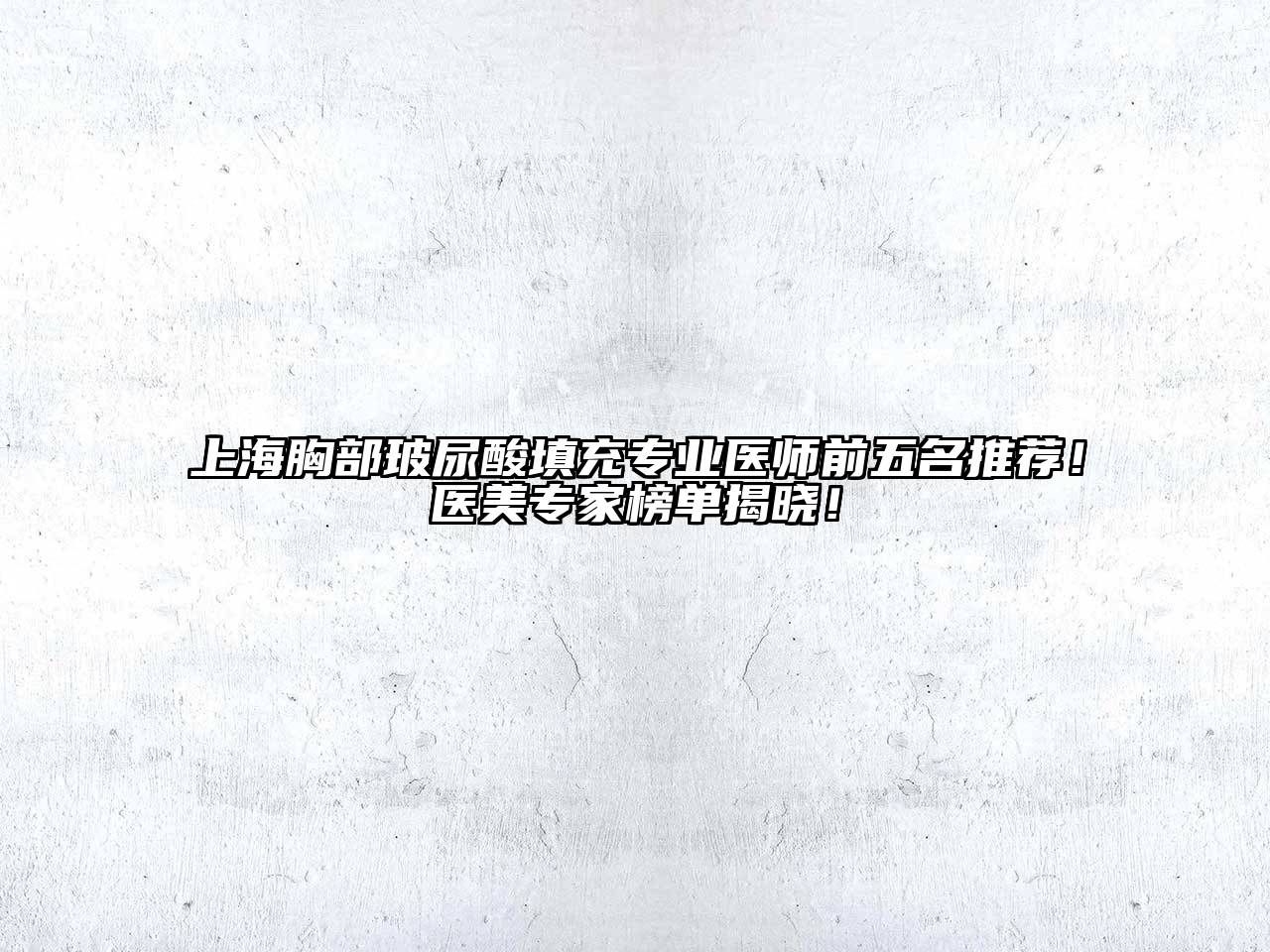 上海胸部玻尿酸填充专业医师前五名推荐！医美专家榜单揭晓！