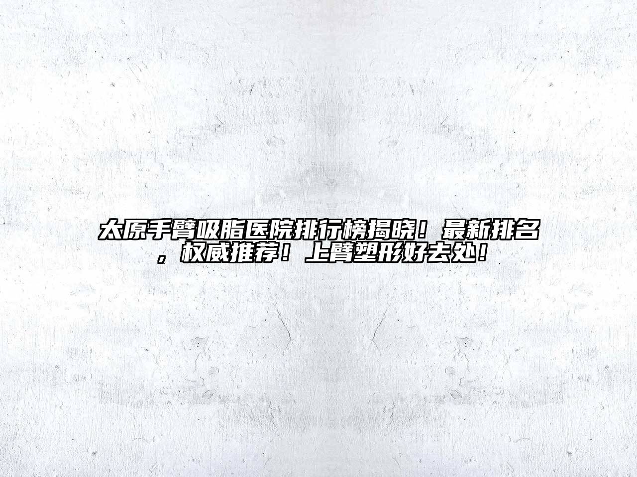 太原手臂吸脂医院排行榜揭晓！最新排名，权威推荐！上臂塑形好去处！