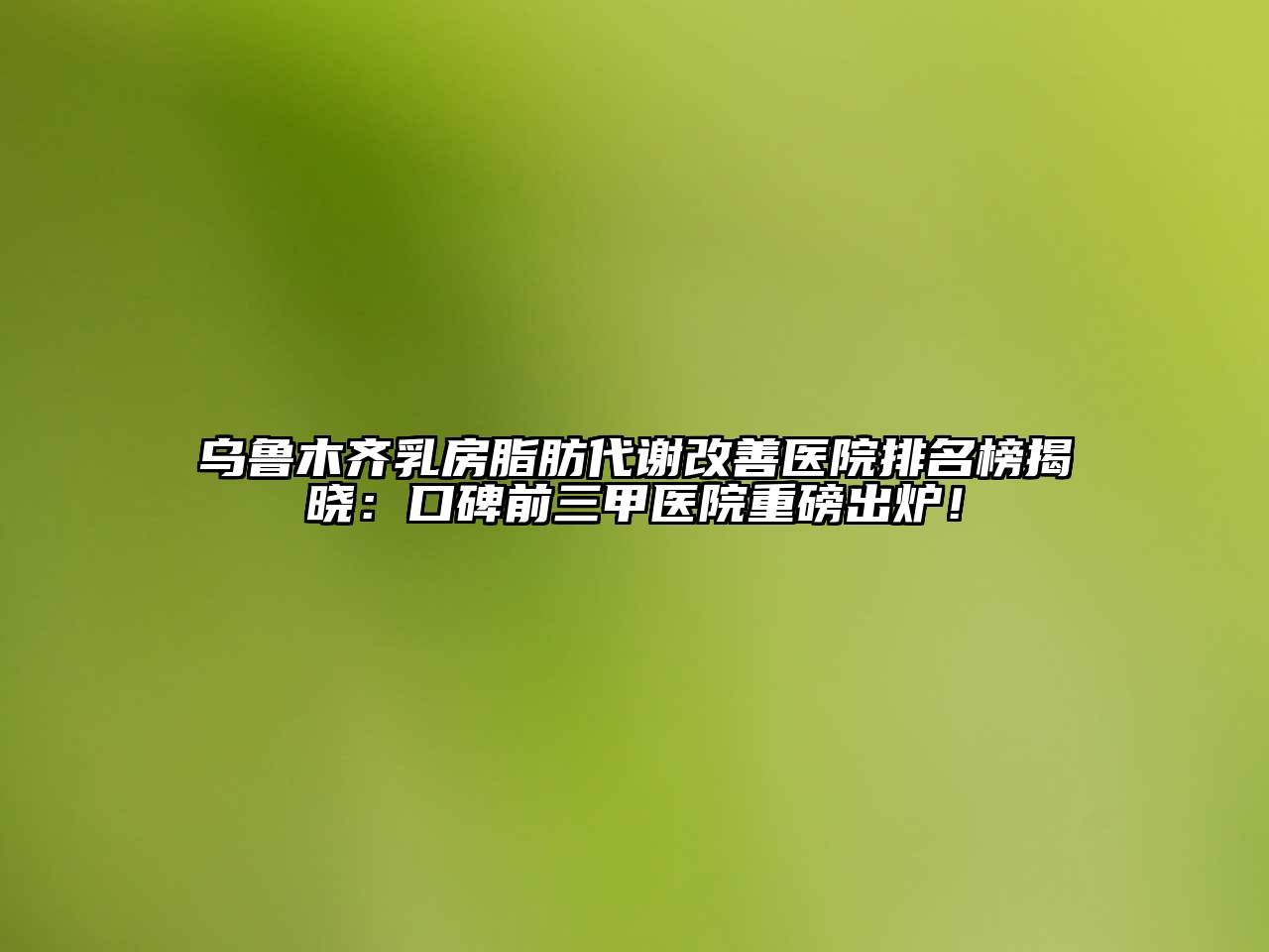 乌鲁木齐乳房脂肪代谢改善医院排名榜揭晓：口碑前三甲医院重磅出炉！