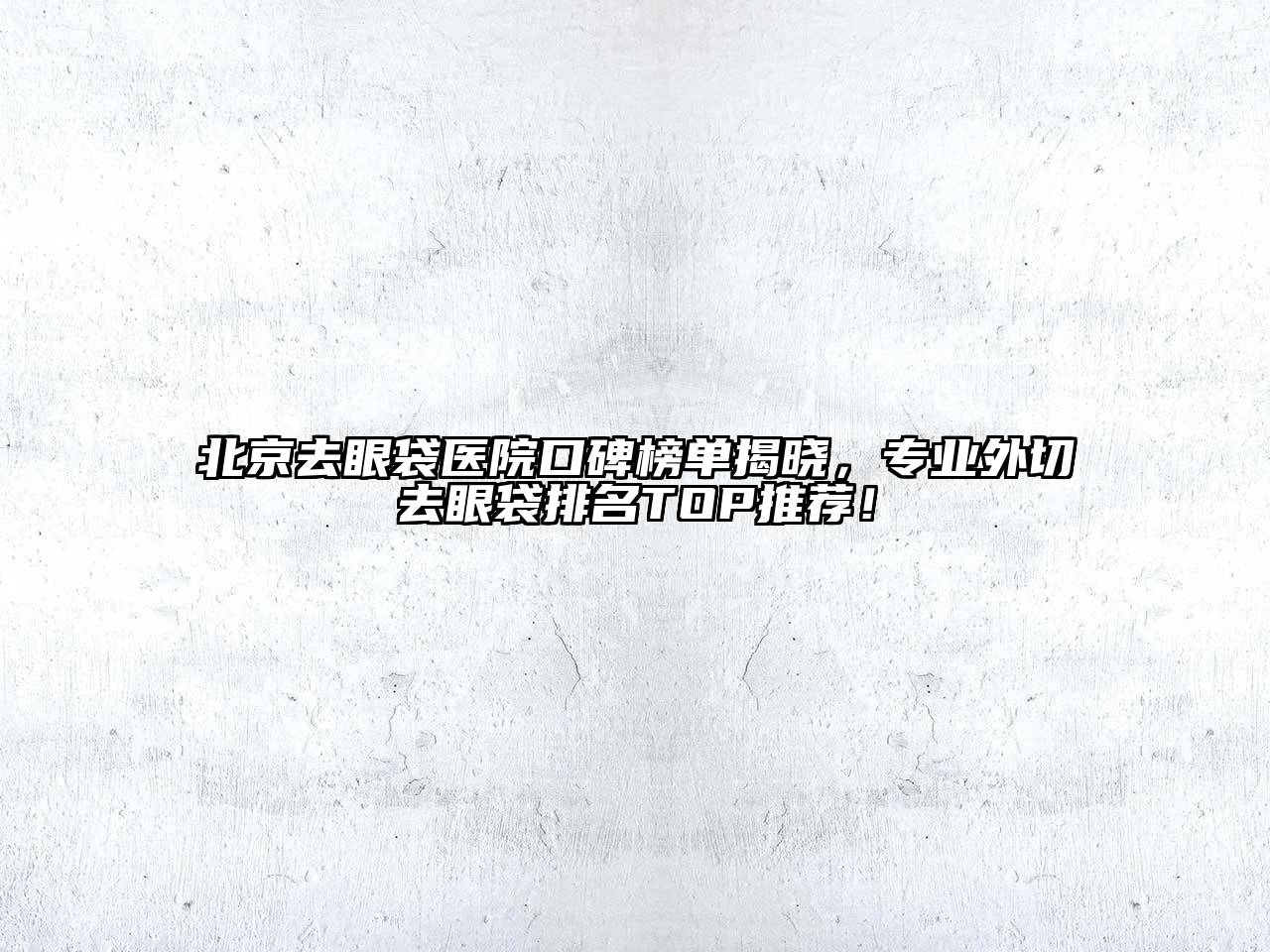 北京去眼袋医院口碑榜单揭晓，专业外切去眼袋排名TOP推荐！