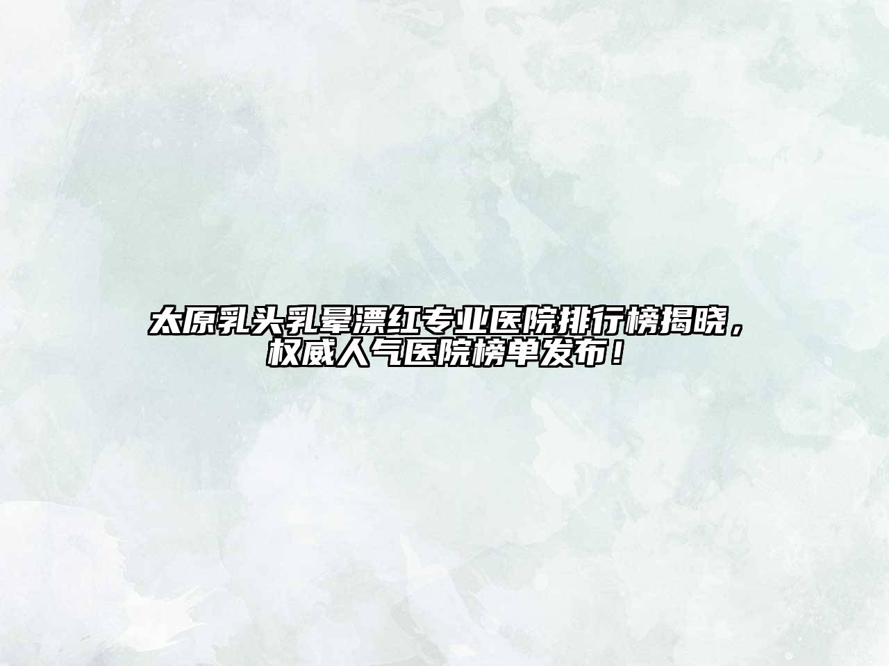 太原乳头乳晕漂红专业医院排行榜揭晓，权威人气医院榜单发布！