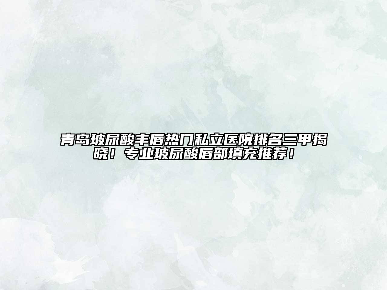 青岛玻尿酸丰唇热门私立医院排名三甲揭晓！专业玻尿酸唇部填充推荐！