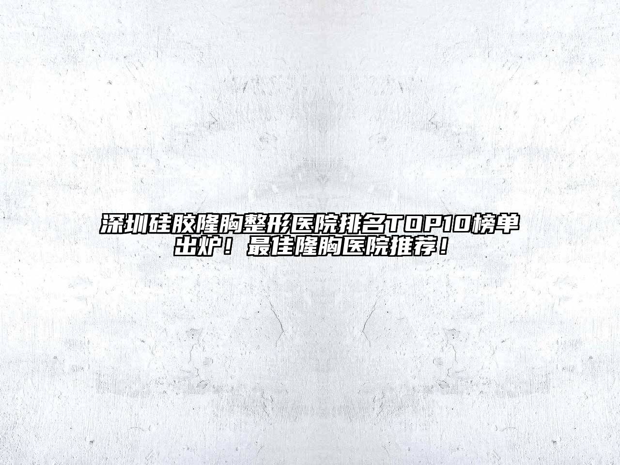 深圳硅胶隆胸整形医院排名TOP10榜单出炉！最佳隆胸医院推荐！