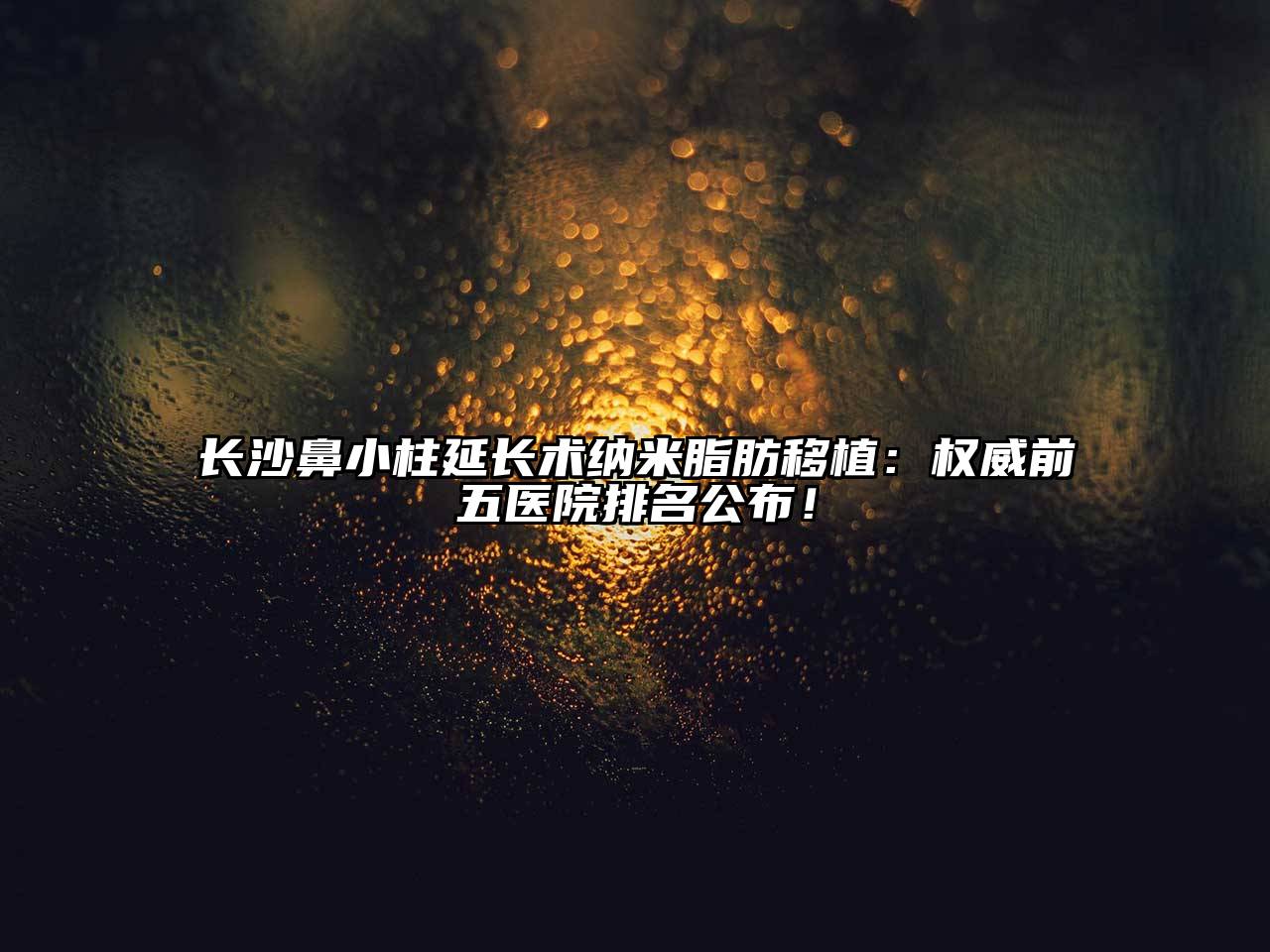 长沙鼻小柱延长术纳米脂肪移植：权威前五医院排名公布！