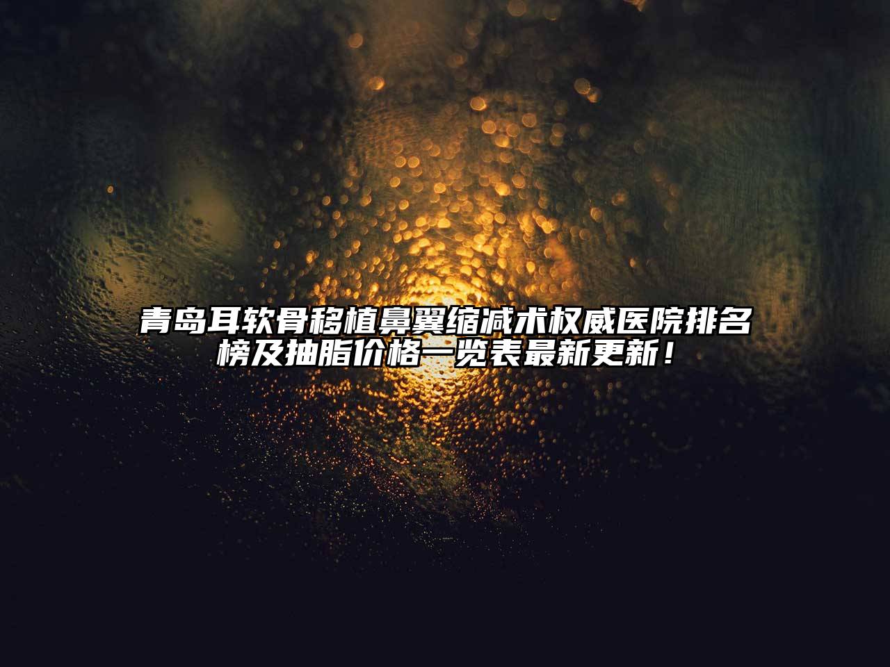 青岛耳软骨移植鼻翼缩减术权威医院排名榜及抽脂价格一览表最新更新！