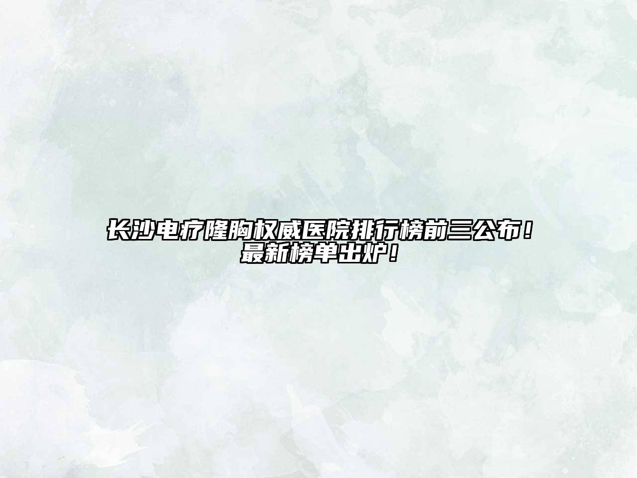 长沙电疗隆胸权威医院排行榜前三公布！最新榜单出炉！