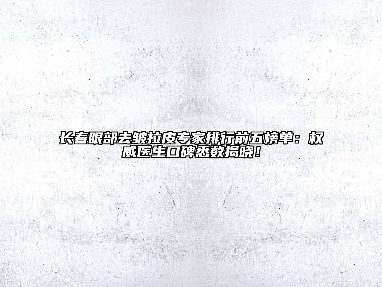 长春眼部去皱拉皮专家排行前五榜单：权威医生口碑悉数揭晓！