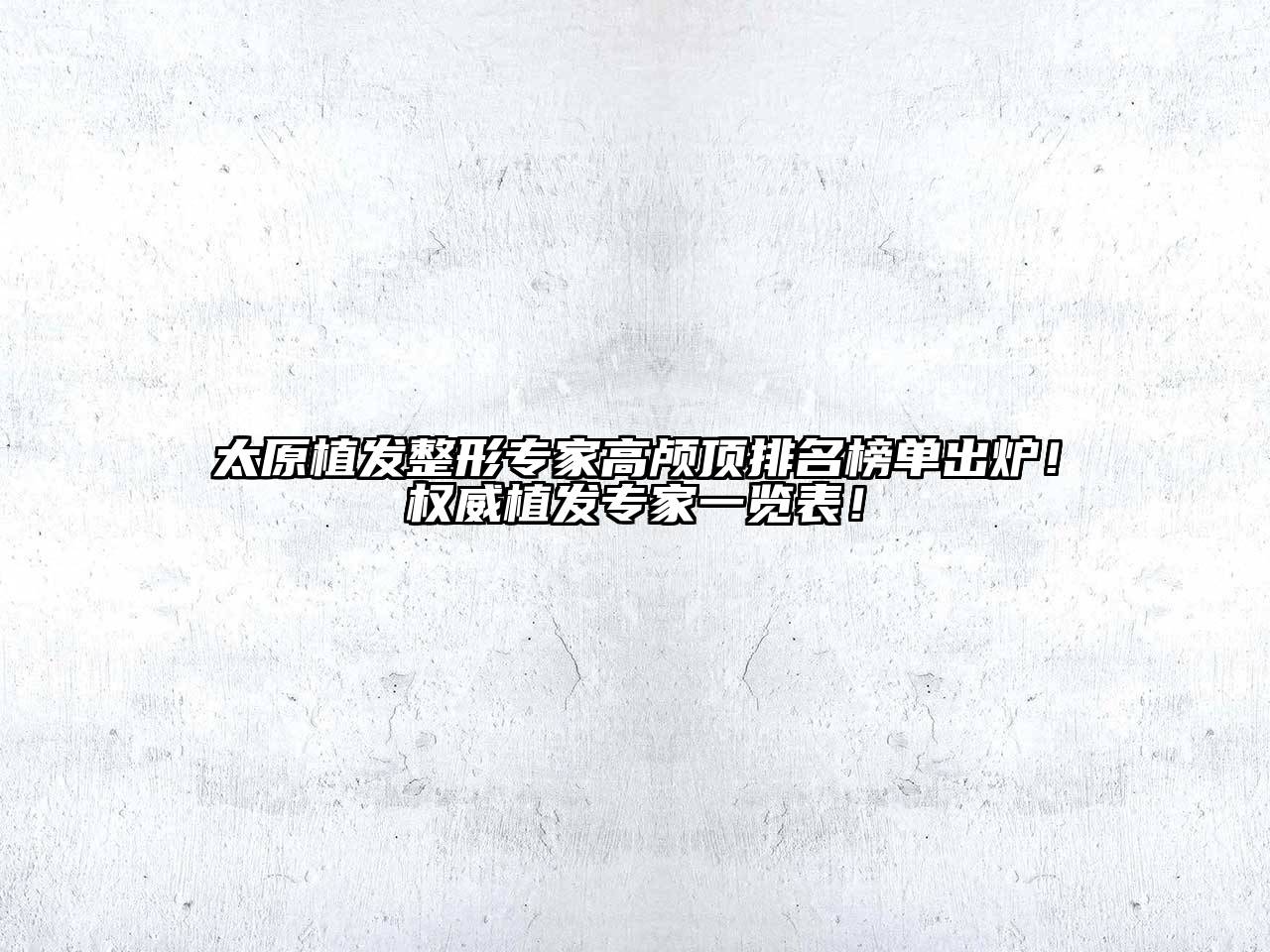 太原植发整形专家高颅顶排名榜单出炉！权威植发专家一览表！