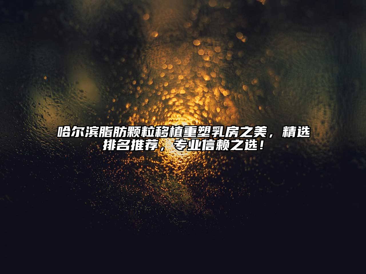 哈尔滨脂肪颗粒移植重塑乳房之美，精选排名推荐，专业信赖之选！