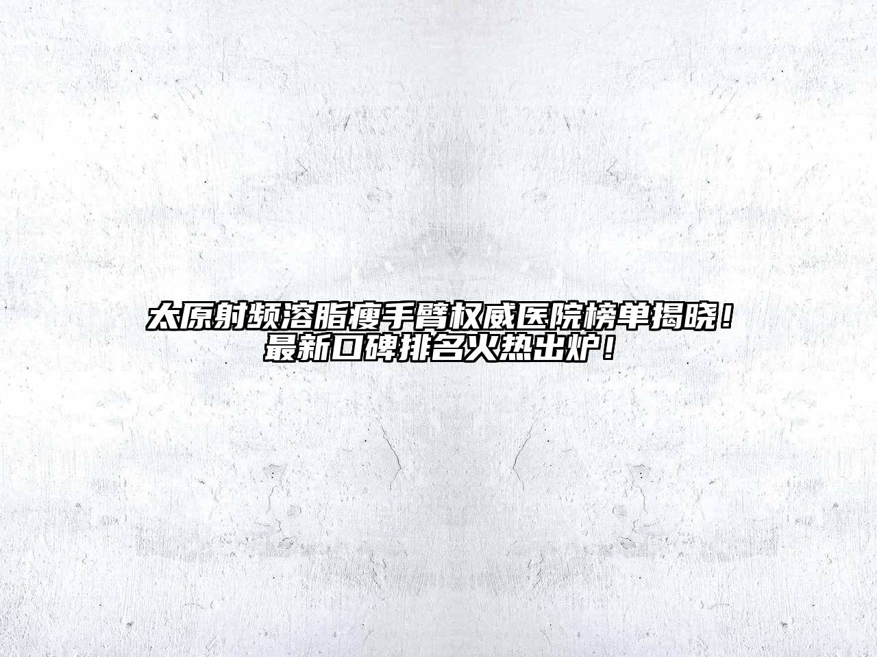 太原射频溶脂瘦手臂权威医院榜单揭晓！最新口碑排名火热出炉！