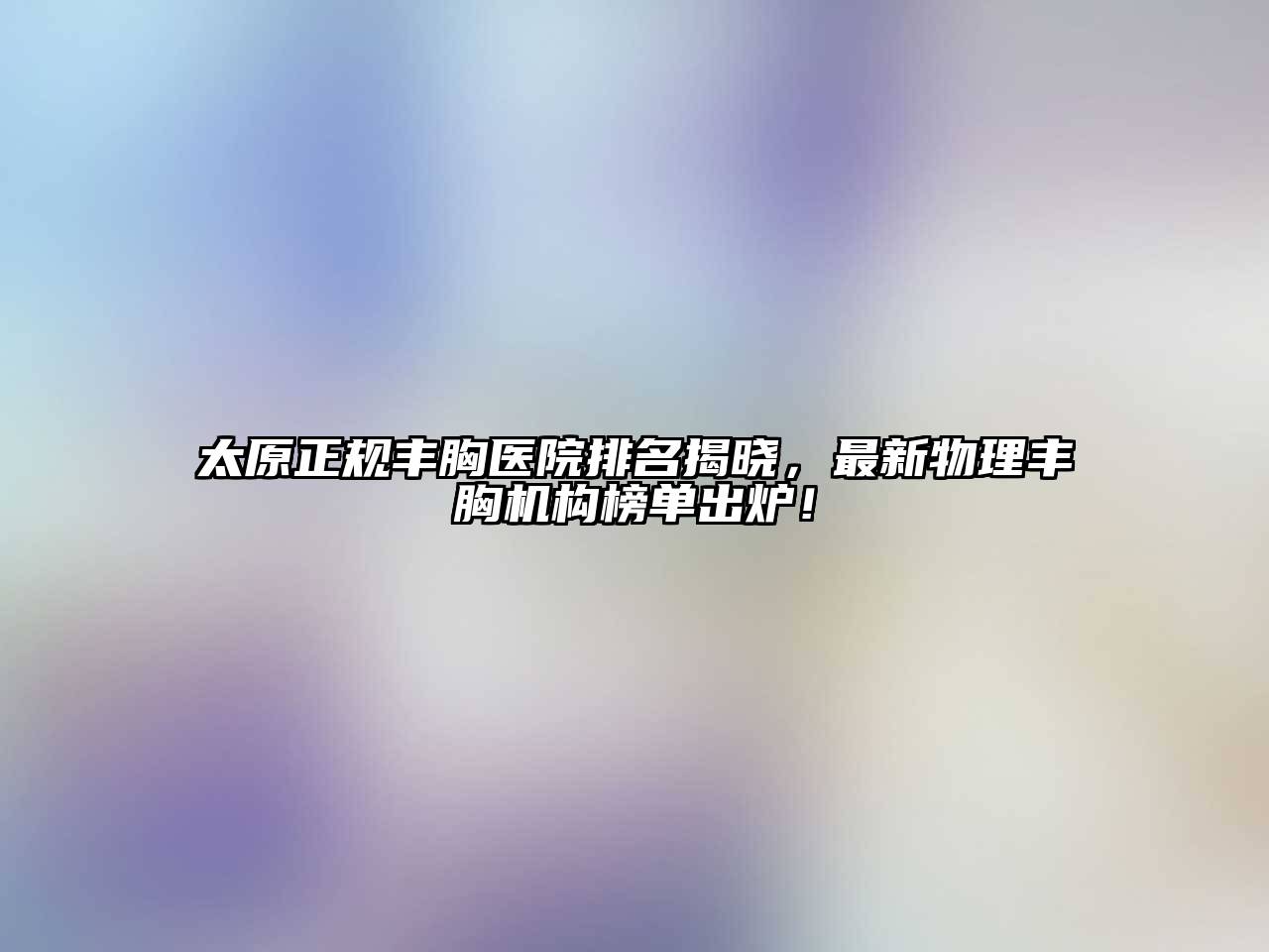 太原正规丰胸医院排名揭晓，最新物理丰胸机构榜单出炉！